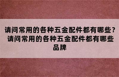 请问常用的各种五金配件都有哪些？ 请问常用的各种五金配件都有哪些品牌